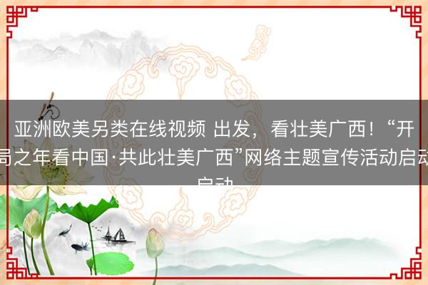 亚洲欧美另类在线视频 出发，看壮美广西！“开局之年看中国·共此壮美广西”网络主题宣传活动启动