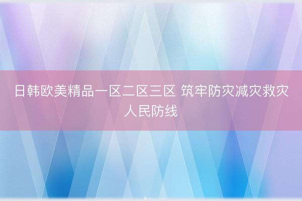 日韩欧美精品一区二区三区 筑牢防灾减灾救灾人民防线