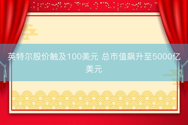 英特尔股价触及100美元 总市值飙升至5000亿美元