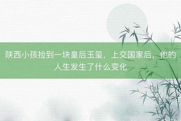 陕西小孩捡到一块皇后玉玺，上交国家后，他的人生发生了什么变化