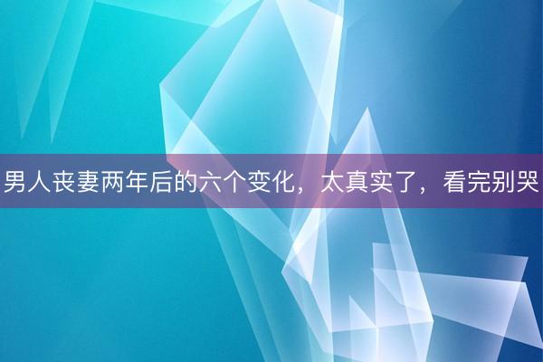 男人丧妻两年后的六个变化，太真实了，看完别哭
