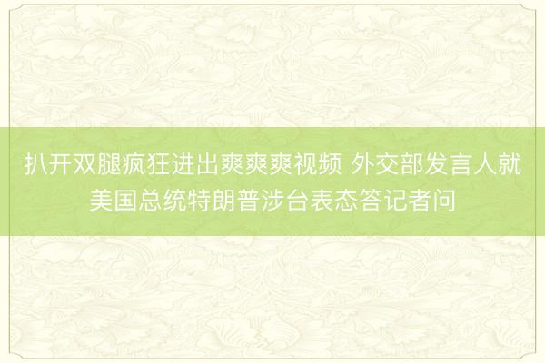 扒开双腿疯狂进出爽爽爽视频 外交部发言人就美国总统特朗普涉台表态答记者问
