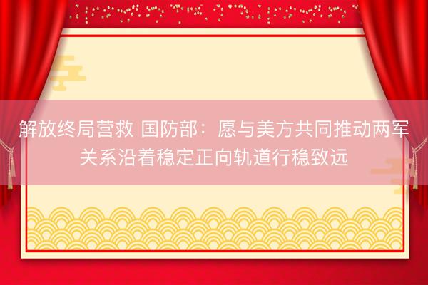 解放终局营救 国防部：愿与美方共同推动两军关系沿着稳定正向轨道行稳致远