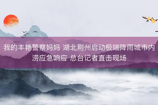 我的丰艳警察妈妈 湖北荆州启动极端降雨城市内涝应急响应 总台记者直击现场