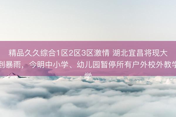 精品久久综合1区2区3区激情 湖北宜昌将现大到暴雨，今明中小学、幼儿园暂停所有户外校外教学