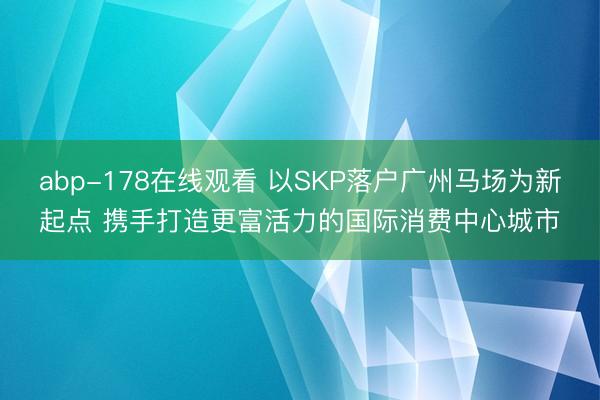 abp-178在线观看 以SKP落户广州马场为新起点 携手打造更富活力的国际消费中心城市