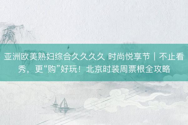 亚洲欧美熟妇综合久久久久 时尚悦享节｜不止看秀，更“购”好玩！北京时装周票根全攻略