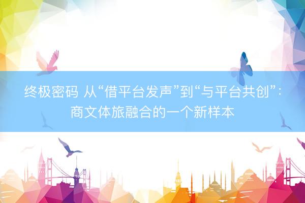 终极密码 从“借平台发声”到“与平台共创”：商文体旅融合的一个新样本