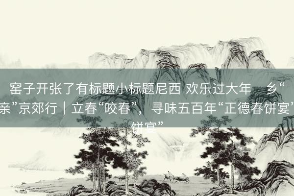 窑子开张了有标题小标题尼西 欢乐过大年・乡“亲”京郊行|立春“咬春”,寻味五百年“正德春饼宴”