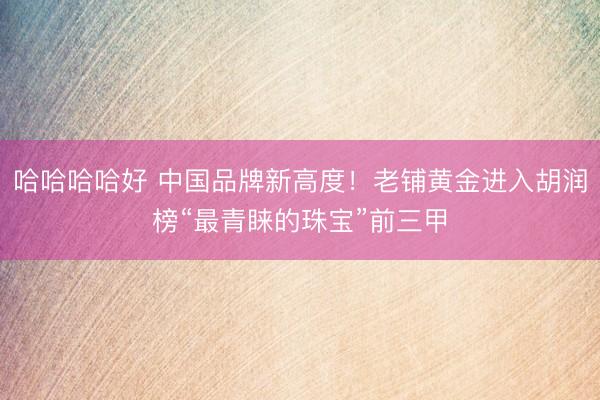 哈哈哈哈好 中国品牌新高度！老铺黄金进入胡润榜“最青睐的珠宝”前三甲