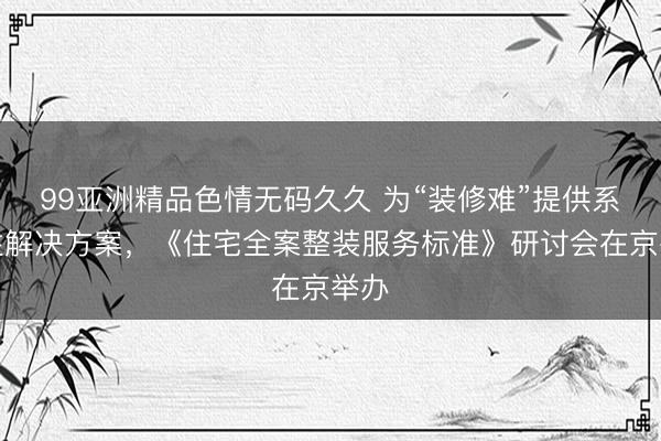 99亚洲精品色情无码久久 为“装修难”提供系统性解决方案，《住宅全案整装服务标准》研讨会在京举办