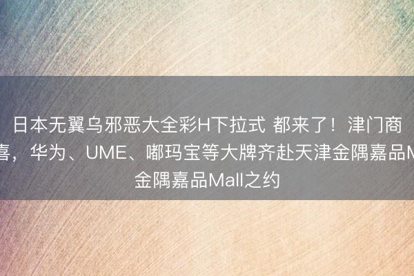 日本无翼乌邪恶大全彩H下拉式 都来了！津门商业新惊喜，华为、UME、嘟玛宝等大牌齐赴天津金隅嘉品Mall之约