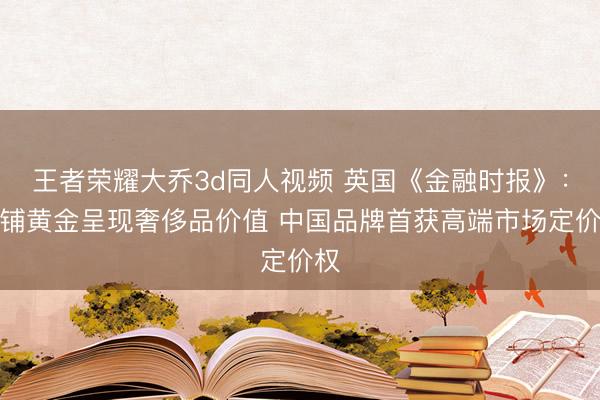 王者荣耀大乔3d同人视频 英国《金融时报》：老铺黄金呈现奢侈品价值 中国品牌首获高端市场定价权