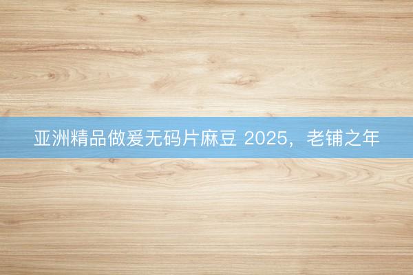 亚洲精品做爰无码片麻豆 2025，老铺之年