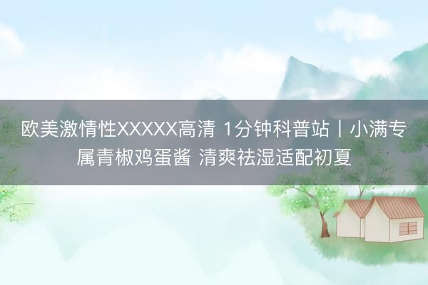 欧美激情性XXXXX高清 1分钟科普站丨小满专属青椒鸡蛋酱 清爽祛湿适配初夏