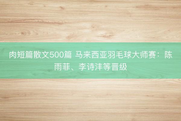 肉短篇散文500篇 马来西亚羽毛球大师赛：陈雨菲、李诗沣等晋级