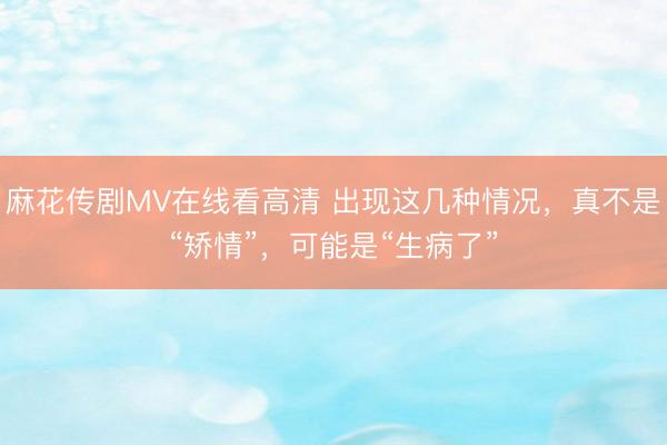 麻花传剧MV在线看高清 出现这几种情况，真不是“矫情”，可能是“生病了”