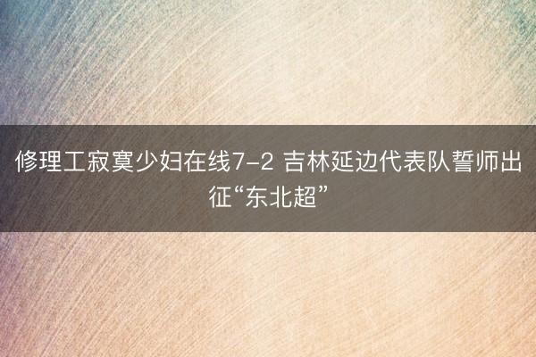 修理工寂寞少妇在线7-2 吉林延边代表队誓师出征“东北超”