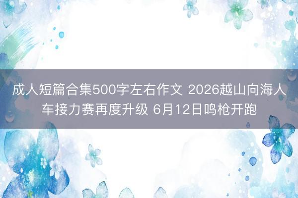 成人短篇合集500字左右作文 2026越山向海人车接力赛再度升级 6月12日鸣枪开跑