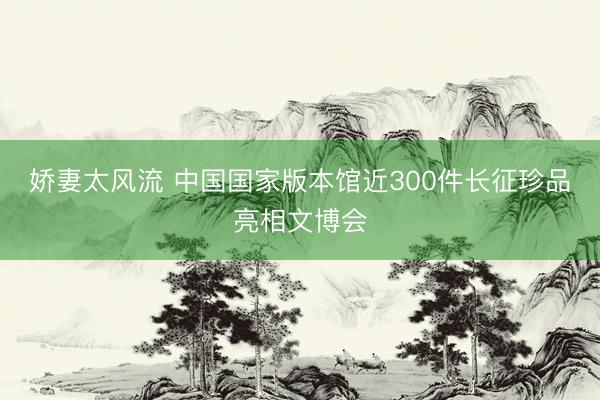 娇妻太风流 中国国家版本馆近300件长征珍品亮相文博会