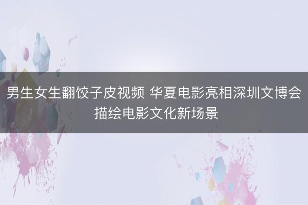 男生女生翻饺子皮视频 华夏电影亮相深圳文博会 描绘电影文化新场景