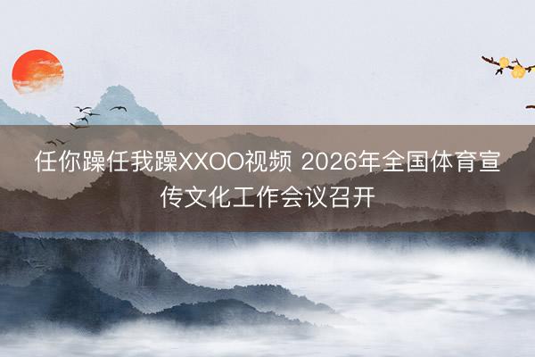 任你躁任我躁XXOO视频 2026年全国体育宣传文化工作会议召开