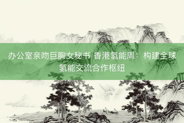 办公室亲吻巨胸女秘书 香港氢能周：构建全球氢能交流合作枢纽
