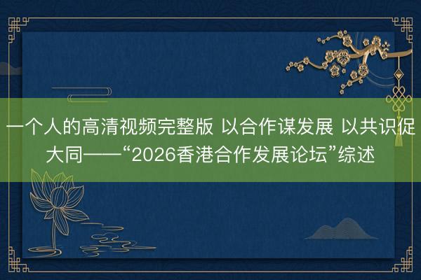 一个人的高清视频完整版 以合作谋发展 以共识促大同——“2026香港合作发展论坛”综述
