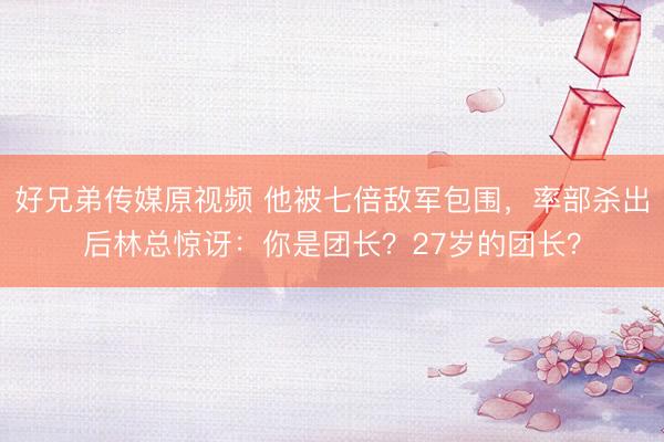好兄弟传媒原视频 他被七倍敌军包围，率部杀出后林总惊讶：你是团长？27岁的团长？