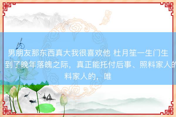男朋友那东西真大我很喜欢他 杜月笙一生门生无数，到了晚年落魄之际，真正能托付后事、照料家人的，唯