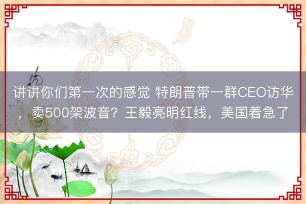 讲讲你们第一次的感觉 特朗普带一群CEO访华，卖500架波音？王毅亮明红线，美国着急了