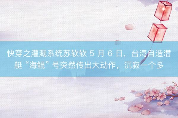 快穿之灌溉系统苏软软 5 月 6 日，台湾自造潜艇 “海鲲” 号突然传出大动作，沉寂一个多