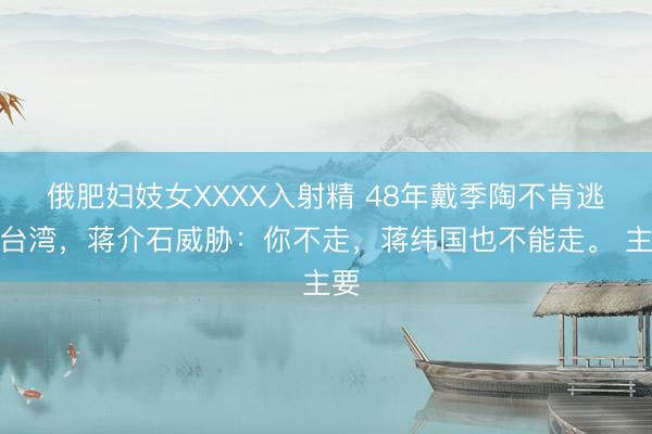 俄肥妇妓女XXXX入射精 48年戴季陶不肯逃往台湾，蒋介石威胁：你不走，蒋纬国也不能走。 主要