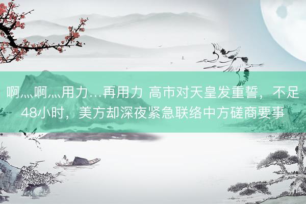 啊灬啊灬用力…再用力 高市对天皇发重誓，不足48小时，美方却深夜紧急联络中方磋商要事