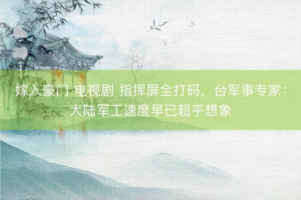 嫁入豪门 电视剧 指挥屏全打码，台军事专家：大陆军工速度早已超乎想象