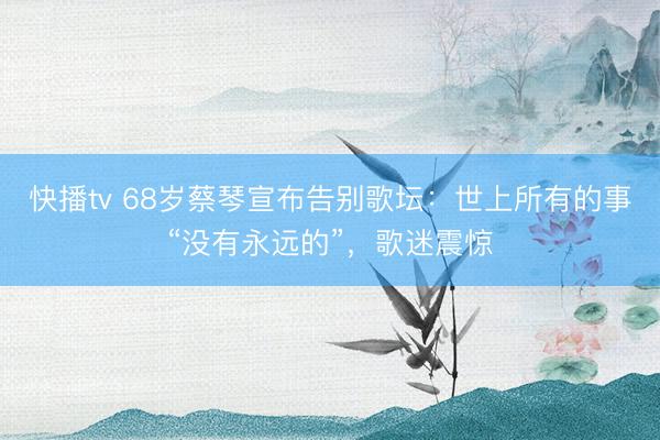 快播tv 68岁蔡琴宣布告别歌坛：世上所有的事“没有永远的”，歌迷震惊
