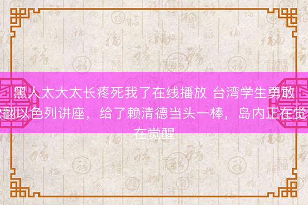 黑人太大太长疼死我了在线播放 台湾学生勇敢掀翻以色列讲座，给了赖清德当头一棒，岛内正在觉醒
