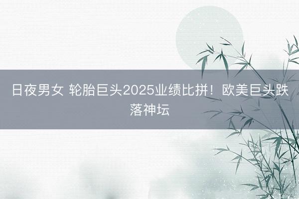 日夜男女 轮胎巨头2025业绩比拼！欧美巨头跌落神坛