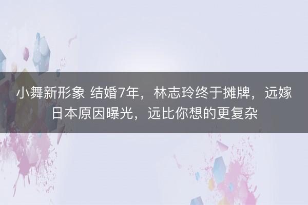 小舞新形象 结婚7年，林志玲终于摊牌，远嫁日本原因曝光，远比你想的更复杂