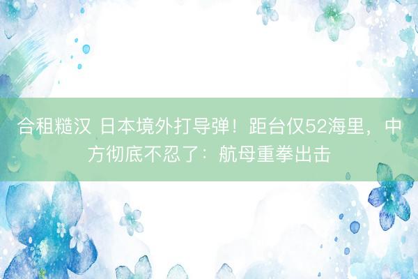 合租糙汉 日本境外打导弹！距台仅52海里，中方彻底不忍了：航母重拳出击