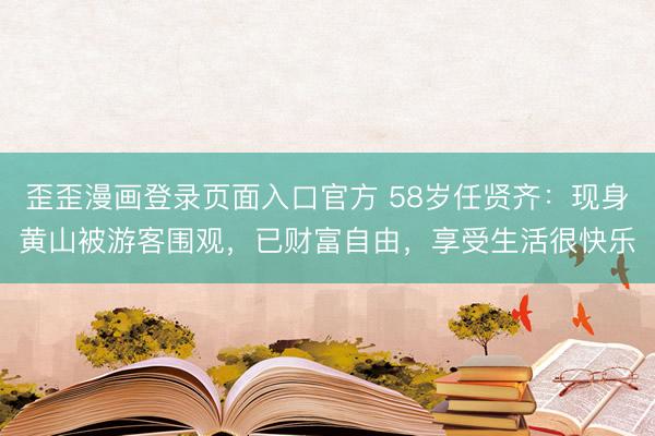 歪歪漫画登录页面入口官方 58岁任贤齐：现身黄山被游客围观，已财富自由，享受生活很快乐