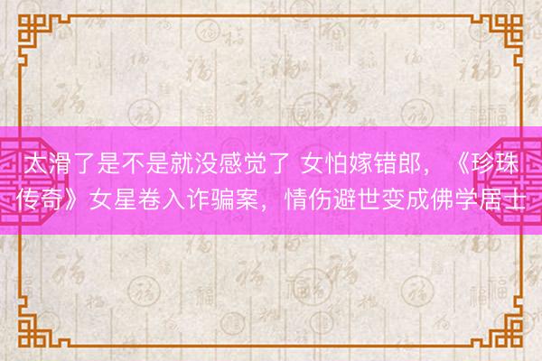 太滑了是不是就没感觉了 女怕嫁错郎，《珍珠传奇》女星卷入诈骗案，情伤避世变成佛学居士