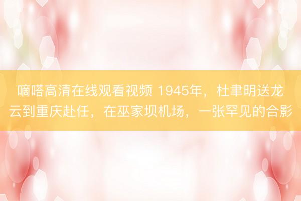 嘀嗒高清在线观看视频 1945年，杜聿明送龙云到重庆赴任，在巫家坝机场，一张罕见的合影