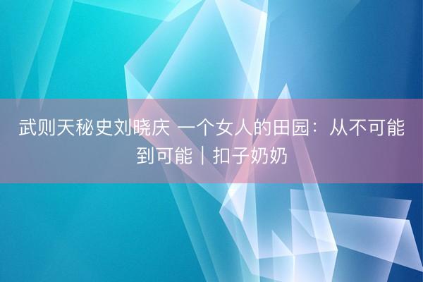 武则天秘史刘晓庆 一个女人的田园：从不可能到可能｜扣子奶奶