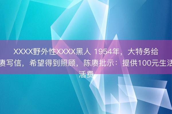XXXX野外性XXXX黑人 1954年，大特务给陈赓写信，希望得到照顾，陈赓批示：提供100元生活费