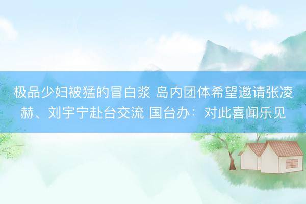 极品少妇被猛的冒白浆 岛内团体希望邀请张凌赫、刘宇宁赴台交流 国台办：对此喜闻乐见