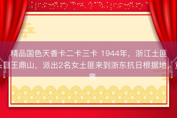 精品国色天香卡二卡三卡 1944年，浙江土匪头目王鼎山，派出2名女土匪来到浙东抗日根据地，竟