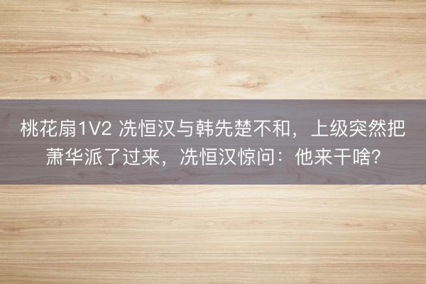桃花扇1V2 冼恒汉与韩先楚不和，上级突然把萧华派了过来，冼恒汉惊问：他来干啥？