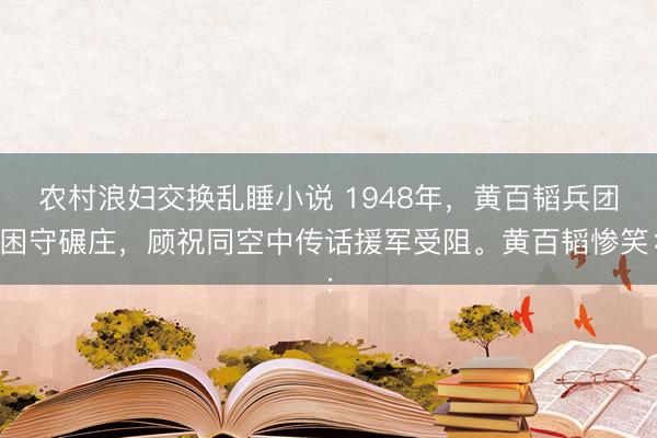 农村浪妇交换乱睡小说 1948年，黄百韬兵团困守碾庄，顾祝同空中传话援军受阻。黄百韬惨笑：
