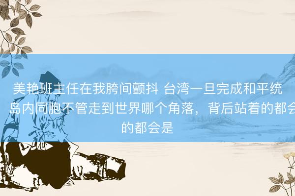 美艳班主任在我胯间颤抖 台湾一旦完成和平统一，岛内同胞不管走到世界哪个角落，背后站着的都会是